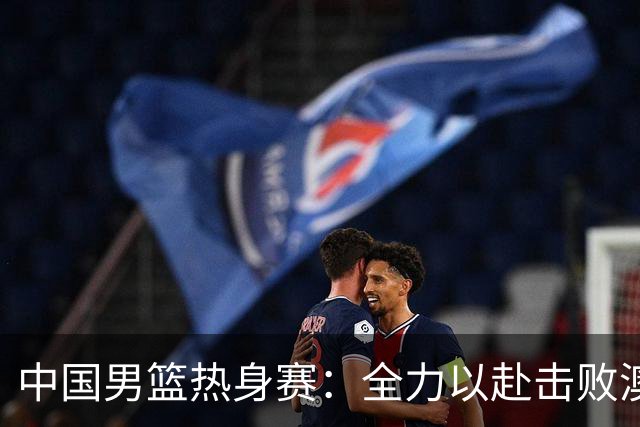 中国男篮热身赛：全力以赴击败澳大利亚，郭士强打造双塔阵容，央视直播