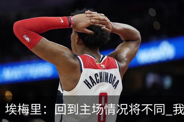 埃梅里：回到主场情况将不同 我们会有更多机会